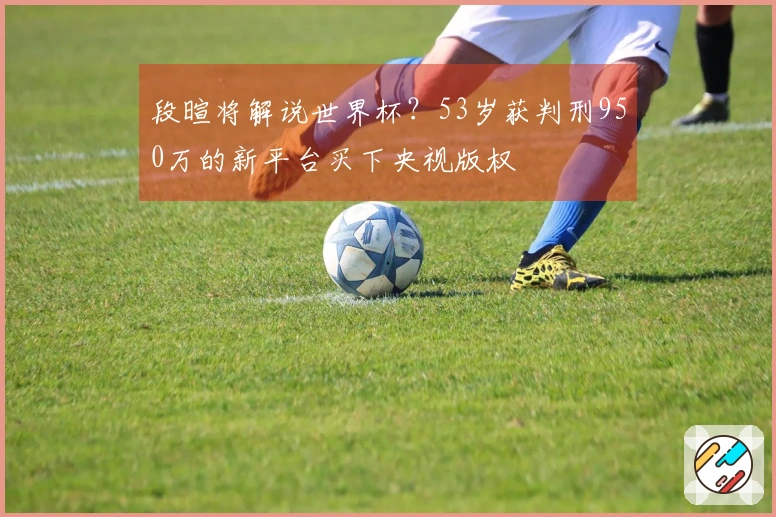 段暄将解说世界杯？53岁获判刑950万的新平台买下央视版权