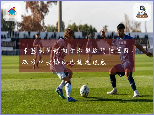 卡塞米罗倾向于加盟迈阿密国际，双方口头协议已接近达成