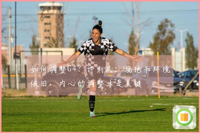 如何调整G4？许利民：场地和环境依旧，内心的调整才是关键